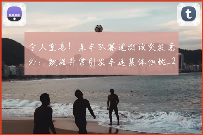 令人窒息！某车队赛道测试突发意外，数据异常引发车迷集体担忧_20260601173414