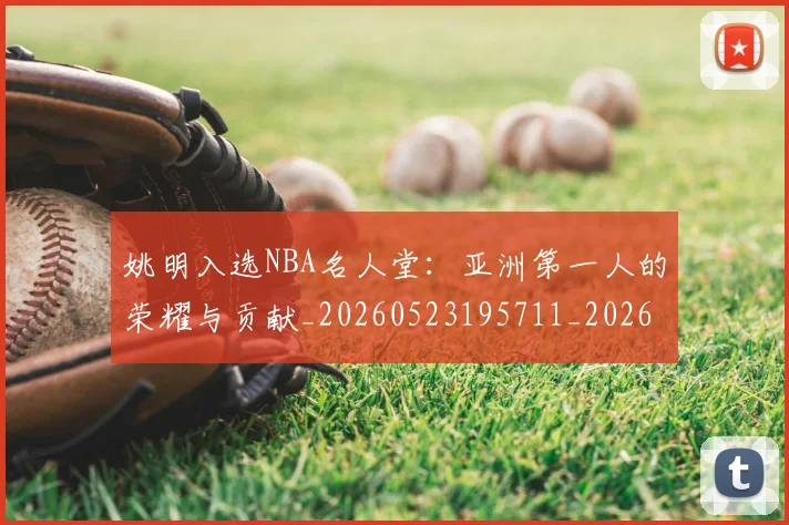 姚明入选NBA名人堂:亚洲第一人的荣耀与贡献_20260523195711_20260707143051