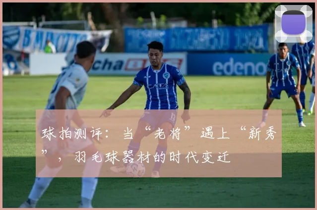 球拍测评：当“老将”遇上“新秀”，羽毛球器材的时代变迁