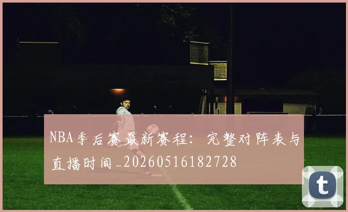 NBA季后赛最新赛程：完整对阵表与直播时间_20260516182728