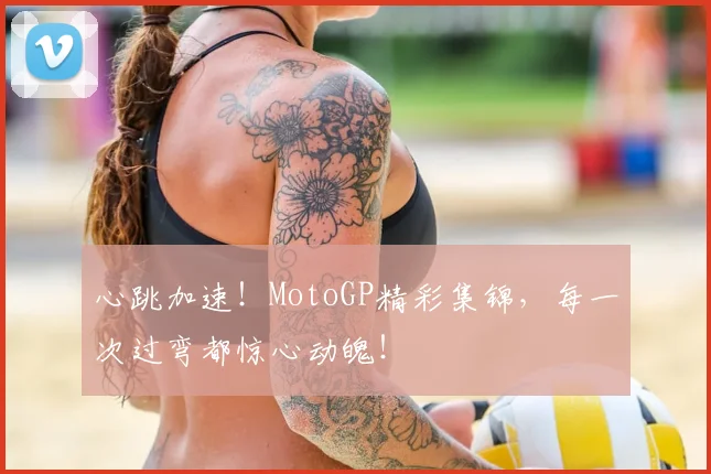 心跳加速！MotoGP精彩集锦，每一次过弯都惊心动魄！