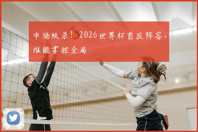 中场绞杀！2026世界杯首发阵容，谁能掌控全局