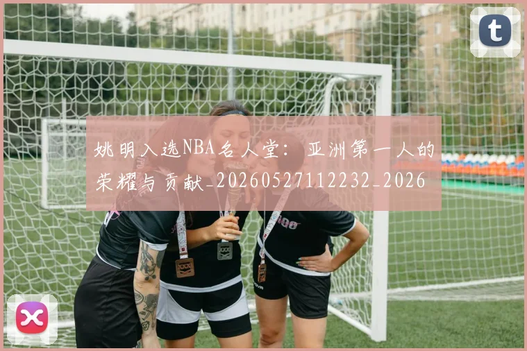 姚明入选NBA名人堂:亚洲第一人的荣耀与贡献_20260527112232_20260707143053