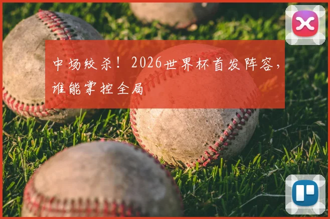 中场绞杀！2026世界杯首发阵容，谁能掌控全局