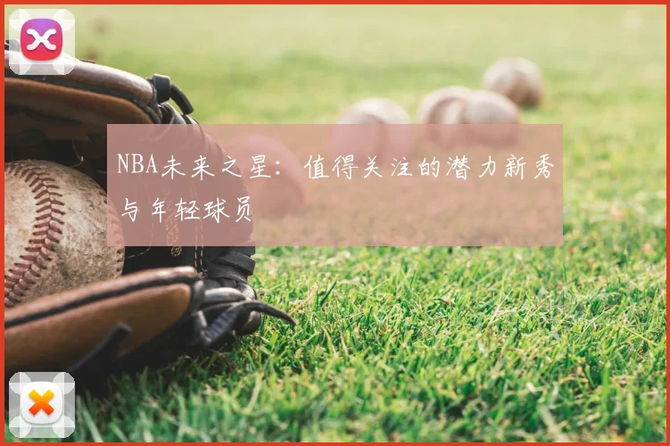 NBA未来之星:值得关注的潜力新秀与年轻球员