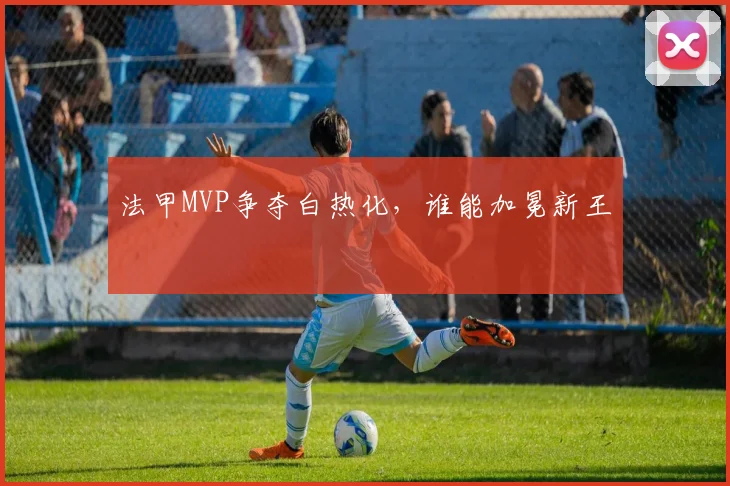 法甲MVP争夺白热化，谁能加冕新王