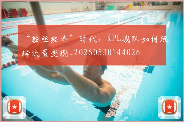 “粉丝经济”时代，KPL战队如何玩转流量变现_20260530144026