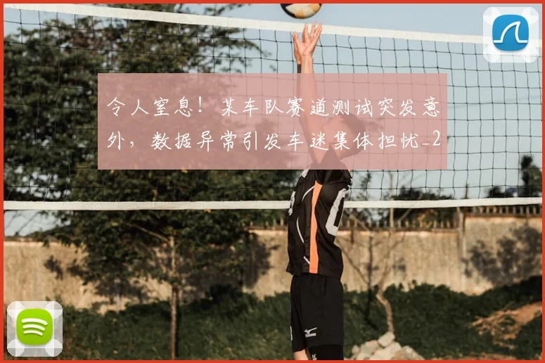 令人窒息！某车队赛道测试突发意外，数据异常引发车迷集体担忧_20260601173414