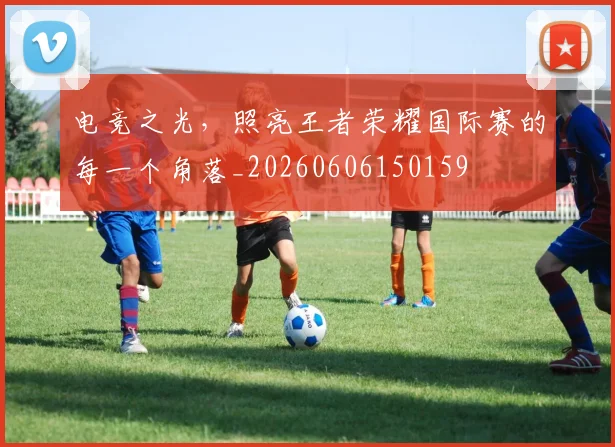 电竞之光，照亮王者荣耀国际赛的每一个角落_20260606150159