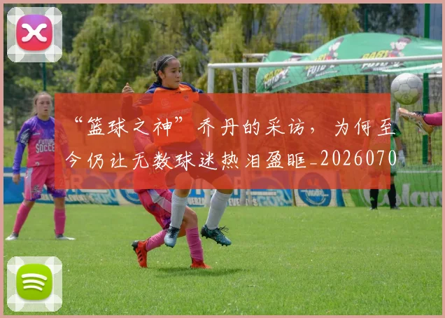 “篮球之神”乔丹的采访,为何至今仍让无数球迷热泪盈眶_20260702172915