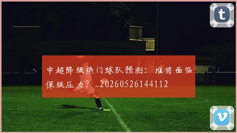 中超降级热门球队预测:谁将面临保级压力?_20260526144112