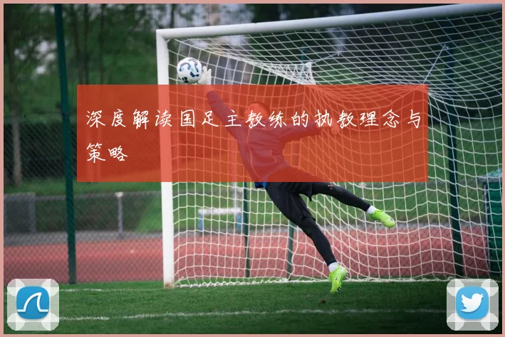 深度解读国足主教练的执教理念与策略