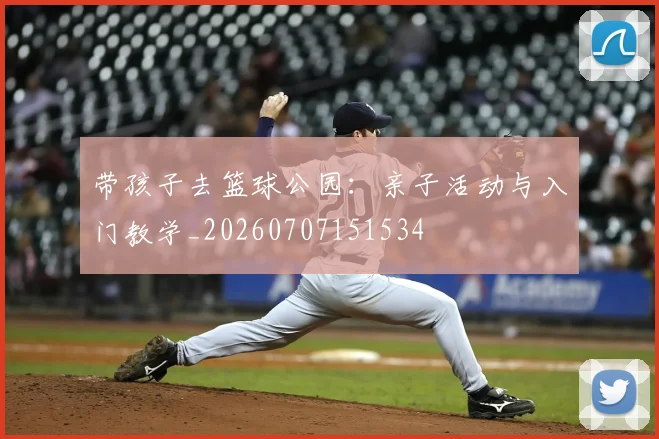 带孩子去篮球公园:亲子活动与入门教学_20260707151534